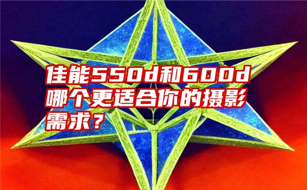 佳能550d和600d哪个更适合你的摄影需求？