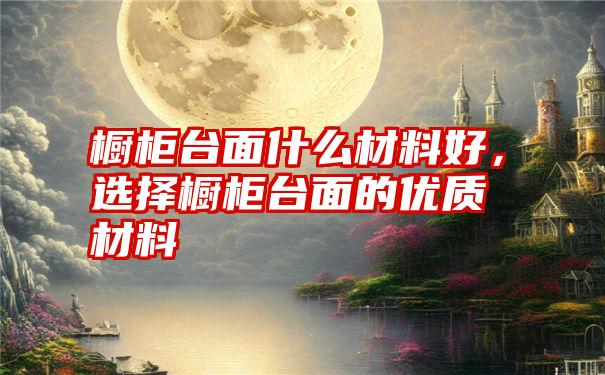 橱柜台面什么材料好，选择橱柜台面的优质材料