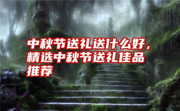 中秋节送礼送什么好，精选中秋节送礼佳品推荐