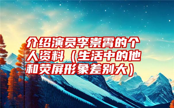 介绍演员李崇霄的个人资料（生活中的他和荧屏形象差别大）