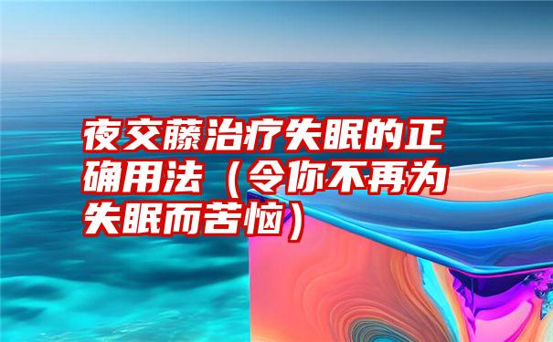 夜交藤治疗失眠的正确用法（令你不再为失眠而苦恼）