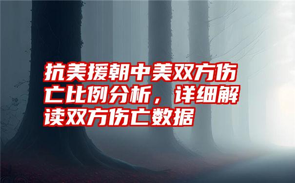 抗美援朝中美双方伤亡比例分析，详细解读双方伤亡数据