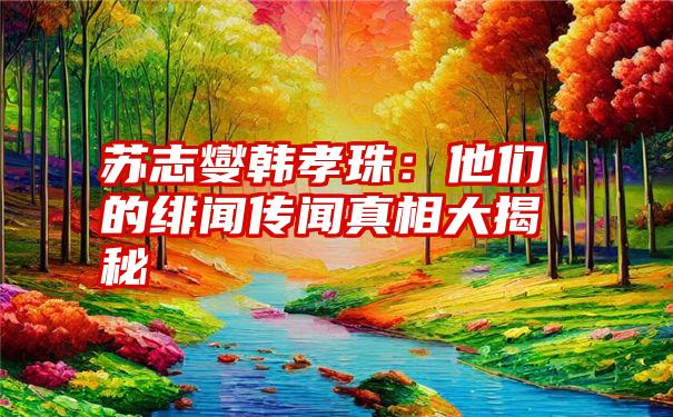 苏志燮韩孝珠：他们的绯闻传闻真相大揭秘