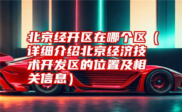 北京经开区在哪个区（详细介绍北京经济技术开发区的位置及相关信息）