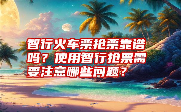 智行火车票抢票靠谱吗？使用智行抢票需要注意哪些问题？