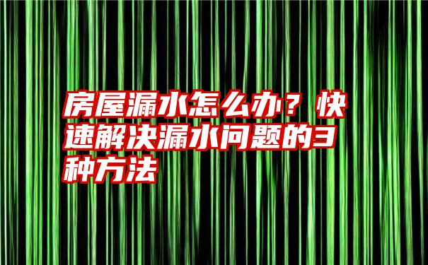 房屋漏水怎么办？快速解决漏水问题的3种方法