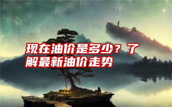 现在油价是多少？了解最新油价走势