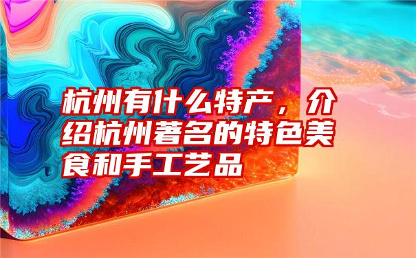 杭州有什么特产，介绍杭州著名的特色美食和手工艺品