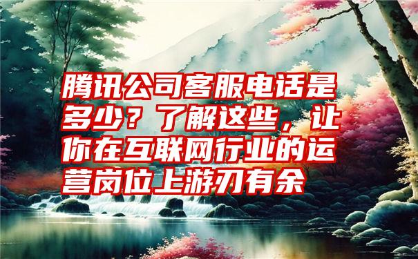 腾讯公司客服电话是多少？了解这些，让你在互联网行业的运营岗位上游刃有余