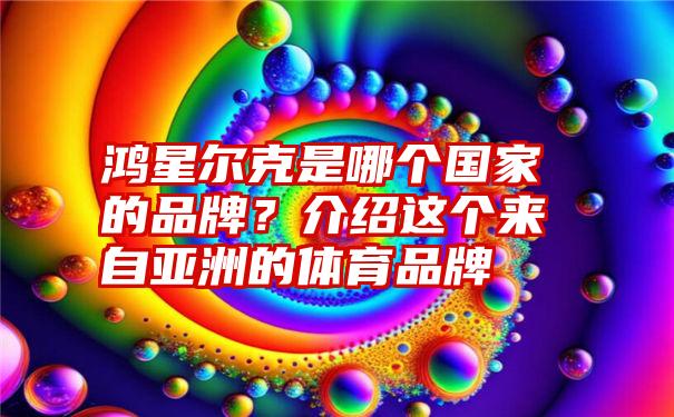 鸿星尔克是哪个国家的品牌？介绍这个来自亚洲的体育品牌