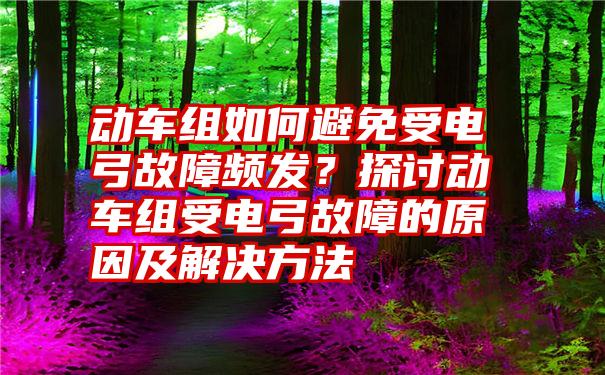 动车组如何避免受电弓故障频发？探讨动车组受电弓故障的原因及解决方法