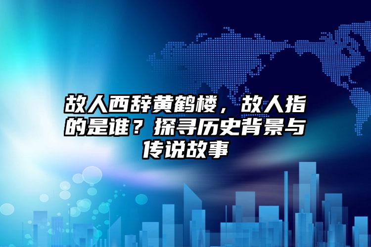 故人西辞黄鹤楼，故人指的是谁？探寻历史背景与传说故事