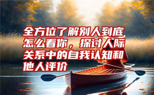 全方位了解别人到底怎么看你，探讨人际关系中的自我认知和他人评价