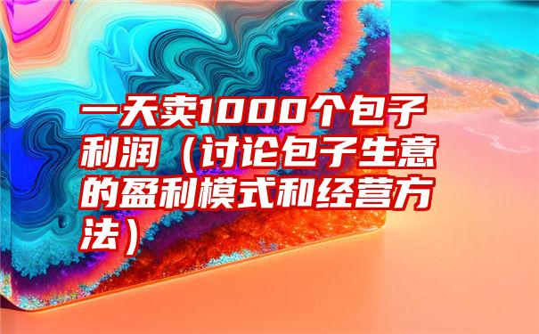 一天卖1000个包子利润（讨论包子生意的盈利模式和经营方法）