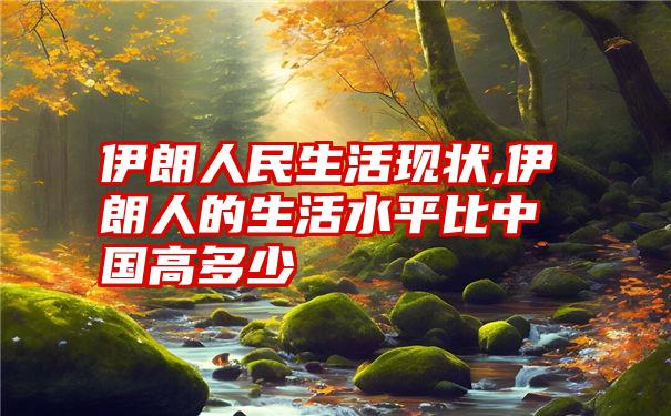 伊朗人民生活现状,伊朗人的生活水平比中国高多少