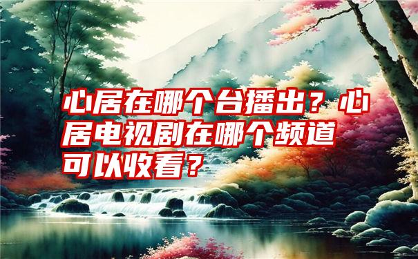 心居在哪个台播出？心居电视剧在哪个频道可以收看？