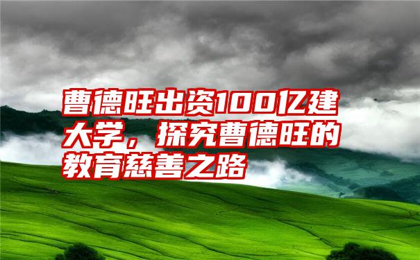 曹德旺出资100亿建大学，探究曹德旺的教育慈善之路