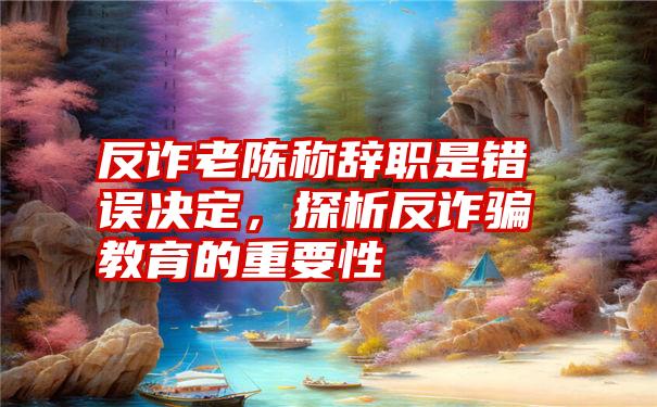 反诈老陈称辞职是错误决定，探析反诈骗教育的重要性