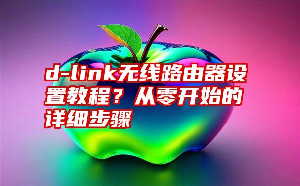 d-link无线路由器设置教程？从零开始的详细步骤