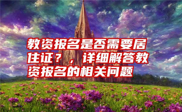 教资报名是否需要居住证？，详细解答教资报名的相关问题