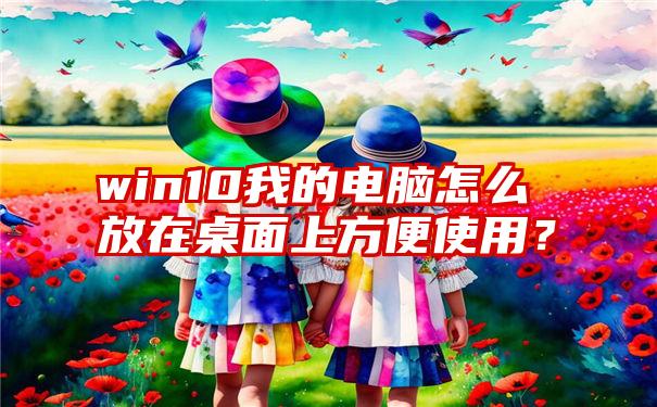 win10我的电脑怎么放在桌面上方便使用？