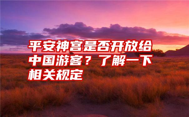 平安神宫是否开放给中国游客？了解一下相关规定