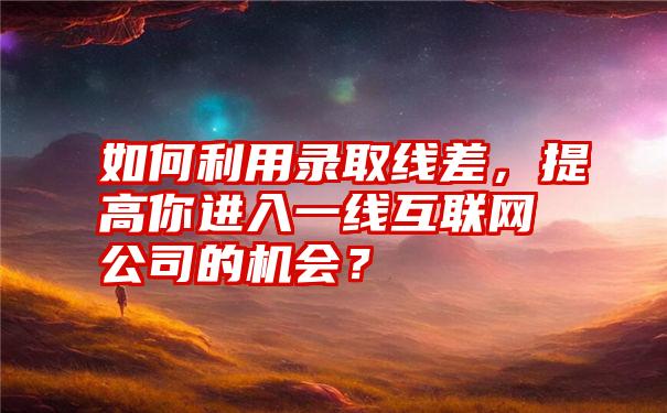 如何利用录取线差，提高你进入一线互联网公司的机会？