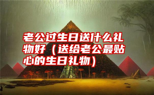 老公过生日送什么礼物好（送给老公最贴心的生日礼物）