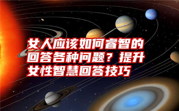 女人应该如何睿智的回答各种问题？提升女性智慧回答技巧