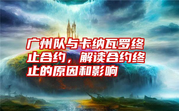 广州队与卡纳瓦罗终止合约，解读合约终止的原因和影响