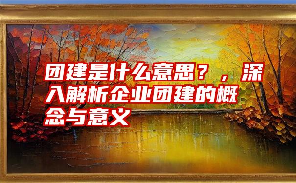 团建是什么意思？，深入解析企业团建的概念与意义