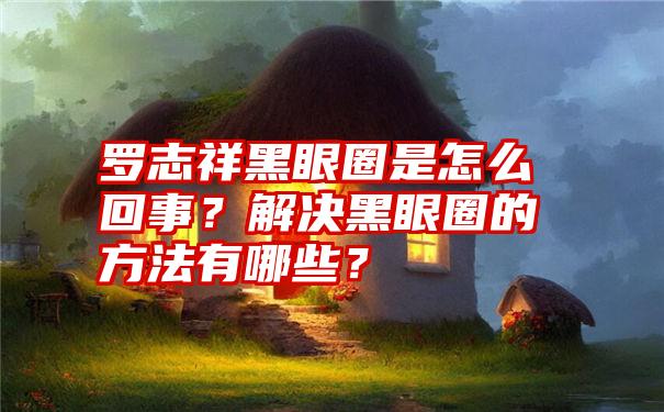 罗志祥黑眼圈是怎么回事？解决黑眼圈的方法有哪些？