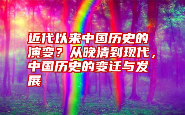 近代以来中国历史的演变？从晚清到现代，中国历史的变迁与发展