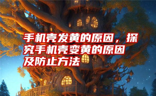 手机壳发黄的原因，探究手机壳变黄的原因及防止方法