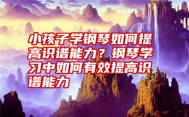 小孩子学钢琴如何提高识谱能力？钢琴学习中如何有效提高识谱能力