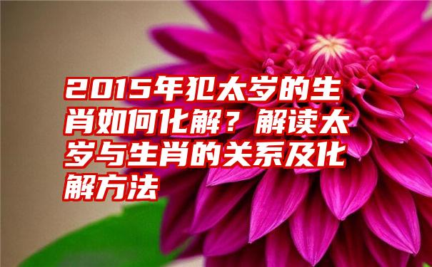 2015年犯太岁的生肖如何化解？解读太岁与生肖的关系及化解方法