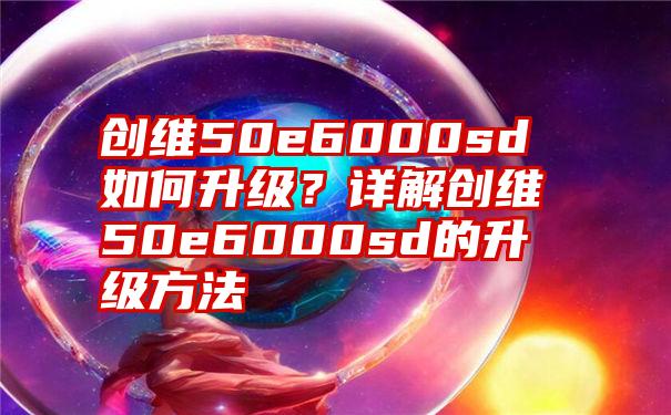 创维50e6000sd如何升级？详解创维50e6000sd的升级方法