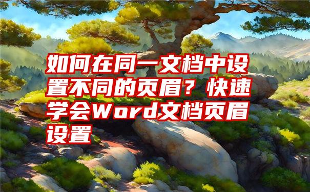 如何在同一文档中设置不同的页眉？快速学会Word文档页眉设置