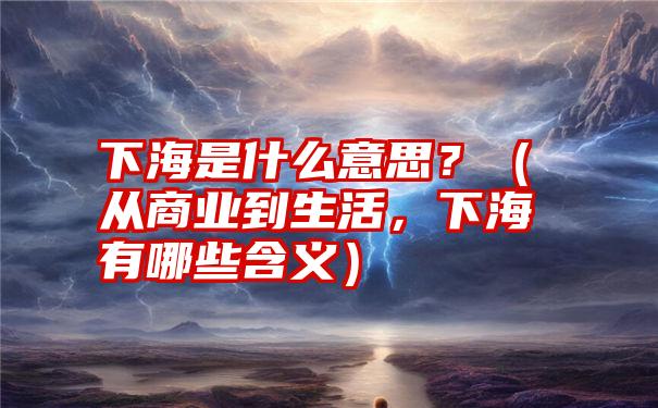 下海是什么意思？（从商业到生活，下海有哪些含义）