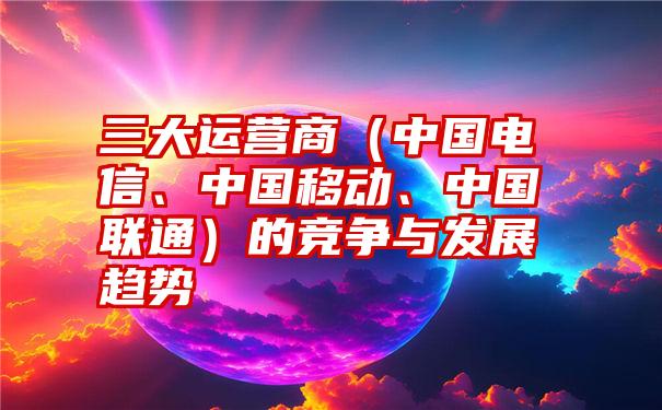 三大运营商（中国电信、中国移动、中国联通）的竞争与发展趋势