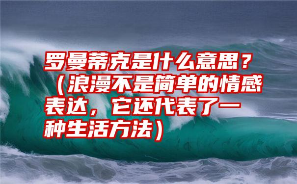 罗曼蒂克是什么意思？（浪漫不是简单的情感表达，它还代表了一种生活方法）