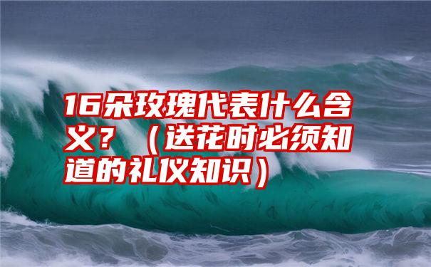 16朵玫瑰代表什么含义？（送花时必须知道的礼仪知识）