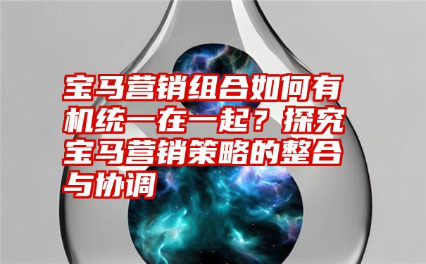 宝马营销组合如何有机统一在一起？探究宝马营销策略的整合与协调