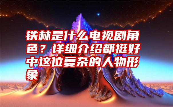 铁林是什么电视剧角色？详细介绍都挺好中这位复杂的人物形象