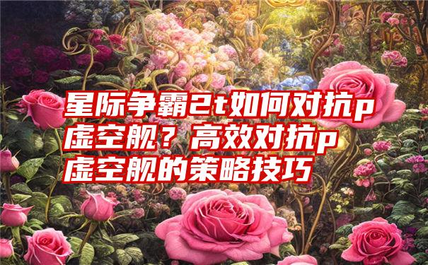 星际争霸2t如何对抗p虚空舰？高效对抗p虚空舰的策略技巧