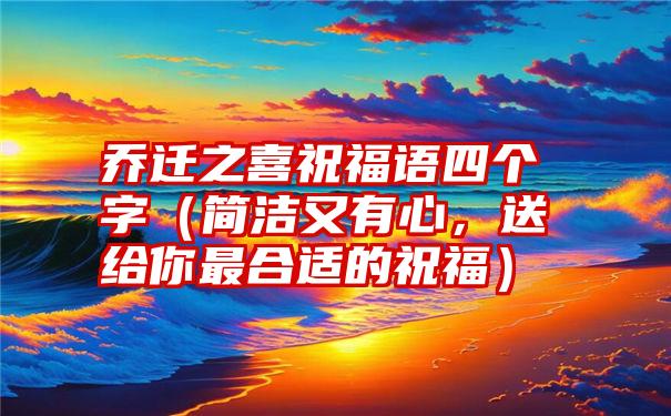 乔迁之喜祝福语四个字（简洁又有心，送给你最合适的祝福）