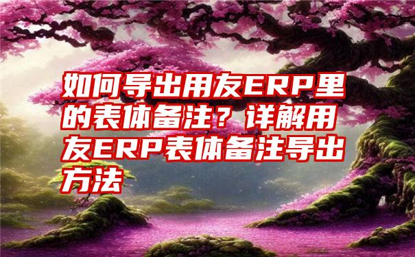 如何导出用友ERP里的表体备注？详解用友ERP表体备注导出方法