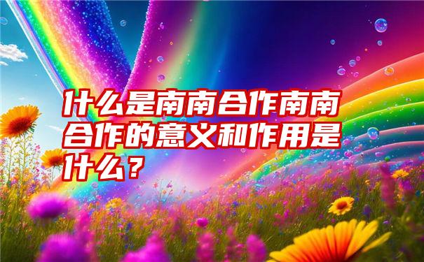 什么是南南合作南南合作的意义和作用是什么？