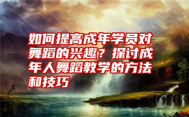 如何提高成年学员对舞蹈的兴趣？探讨成年人舞蹈教学的方法和技巧