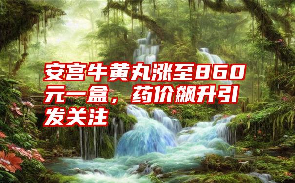 安宫牛黄丸涨至860元一盒，药价飙升引发关注